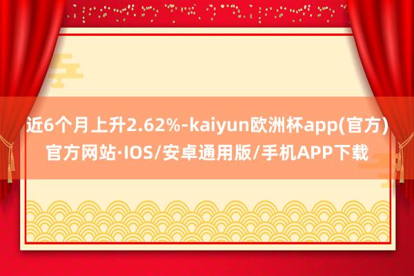 近6个月上升2.62%-kaiyun欧洲杯app(官方)官方网站·IOS/安卓通用版/手机APP下载