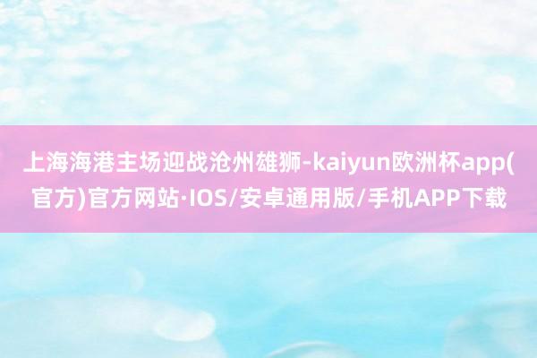 上海海港主场迎战沧州雄狮-kaiyun欧洲杯app(官方)官方网站·IOS/安卓通用版/手机APP下载