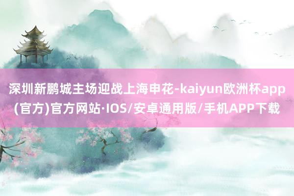 深圳新鹏城主场迎战上海申花-kaiyun欧洲杯app(官方)官方网站·IOS/安卓通用版/手机APP下载