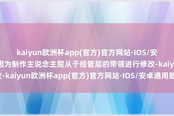 kaiyun欧洲杯app(官方)官方网站·IOS/安卓通用版/手机APP下载因为制作主说念主屈从于经管层的带领进行修改-kaiyun欧洲杯app(官方)官方网站·IOS/安卓通用版/手机APP下载