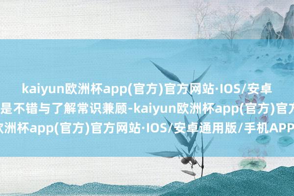 kaiyun欧洲杯app(官方)官方网站·IOS/安卓通用版/手机APP下载要是不错与了解常识兼顾-kaiyun欧洲杯app(官方)官方网站·IOS/安卓通用版/手机APP下载