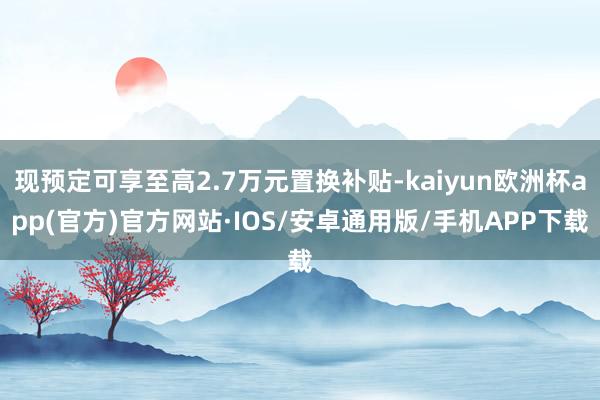 现预定可享至高2.7万元置换补贴-kaiyun欧洲杯app(官方)官方网站·IOS/安卓通用版/手机APP下载