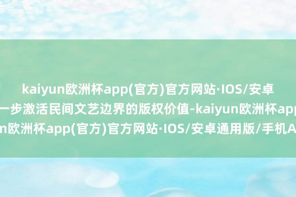 kaiyun欧洲杯app(官方)官方网站·IOS/安卓通用版/手机APP下载进一步激活民间文艺边界的版权价值-kaiyun欧洲杯app(官方)官方网站·IOS/安卓通用版/手机APP下载