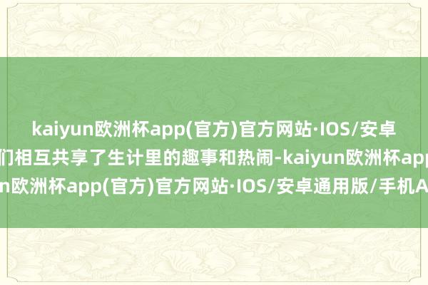 kaiyun欧洲杯app(官方)官方网站·IOS/安卓通用版/手机APP下载咱们相互共享了生计里的趣事和热闹-kaiyun欧洲杯app(官方)官方网站·IOS/安卓通用版/手机APP下载