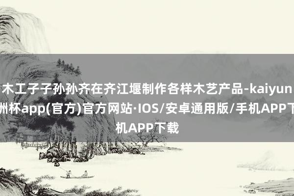 木工子子孙孙齐在齐江堰制作各样木艺产品-kaiyun欧洲杯app(官方)官方网站·IOS/安卓通用版/手机APP下载