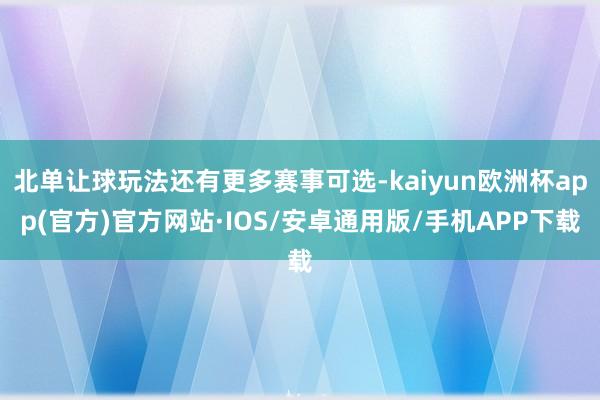 北单让球玩法还有更多赛事可选-kaiyun欧洲杯app(官方)官方网站·IOS/安卓通用版/手机APP下载