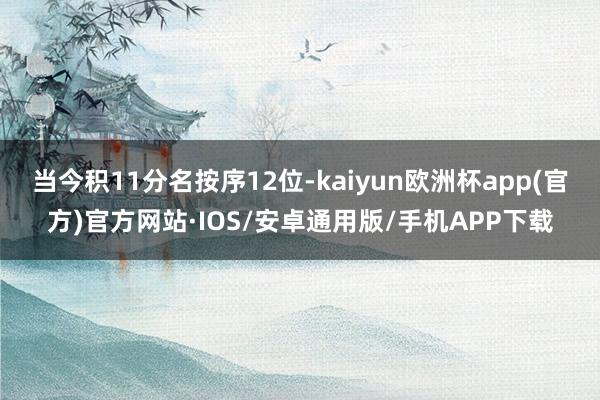 当今积11分名按序12位-kaiyun欧洲杯app(官方)官方网站·IOS/安卓通用版/手机APP下载