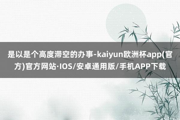 是以是个高度滞空的办事-kaiyun欧洲杯app(官方)官方网站·IOS/安卓通用版/手机APP下载