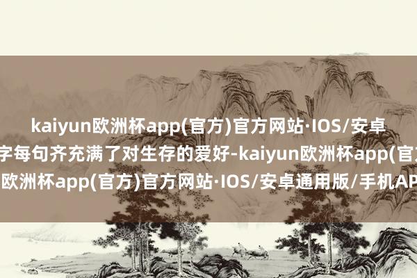 kaiyun欧洲杯app(官方)官方网站·IOS/安卓通用版/手机APP下载每字每句齐充满了对生存的爱好-kaiyun欧洲杯app(官方)官方网站·IOS/安卓通用版/手机APP下载