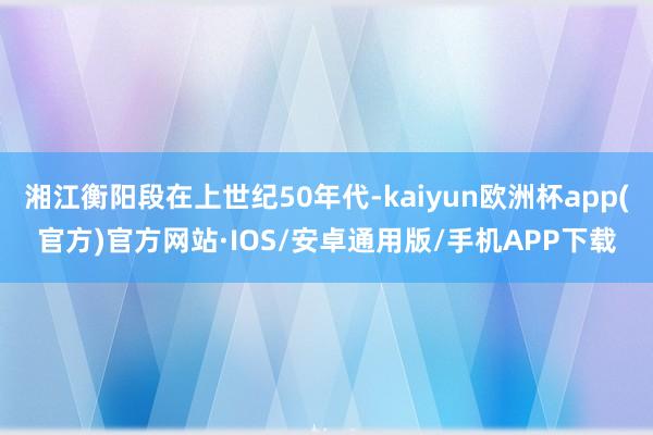 湘江衡阳段在上世纪50年代-kaiyun欧洲杯app(官方)官方网站·IOS/安卓通用版/手机APP下载