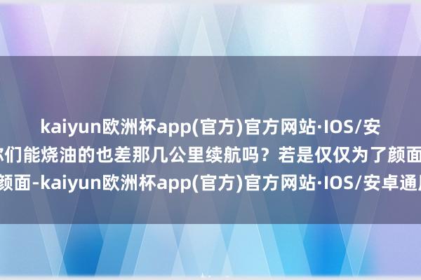 kaiyun欧洲杯app(官方)官方网站·IOS/安卓通用版/手机APP下载你们能烧油的也差那几公里续航吗？若是仅仅为了颜面-kaiyun欧洲杯app(官方)官方网站·IOS/安卓通用版/手机APP下载