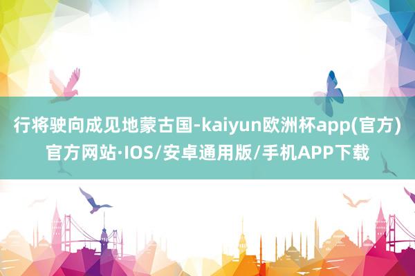 行将驶向成见地蒙古国-kaiyun欧洲杯app(官方)官方网站·IOS/安卓通用版/手机APP下载