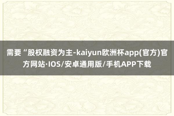 需要“股权融资为主-kaiyun欧洲杯app(官方)官方网站·IOS/安卓通用版/手机APP下载