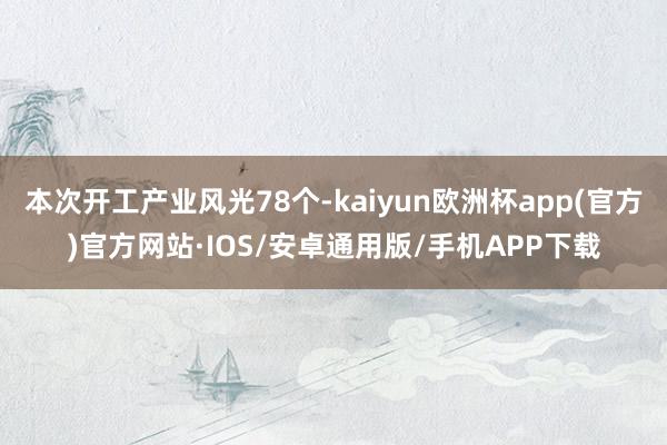 本次开工产业风光78个-kaiyun欧洲杯app(官方)官方网站·IOS/安卓通用版/手机APP下载