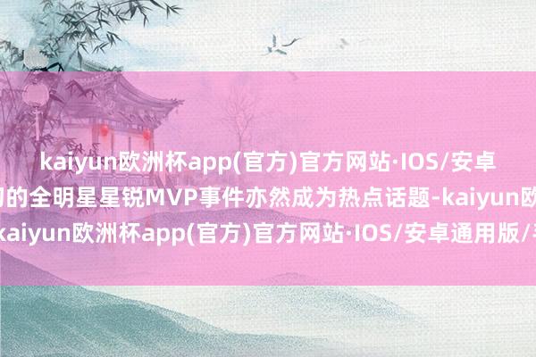 kaiyun欧洲杯app(官方)官方网站·IOS/安卓通用版/手机APP下载当初的全明星星锐MVP事件亦然成为热点话题-kaiyun欧洲杯app(官方)官方网站·IOS/安卓通用版/手机APP下载