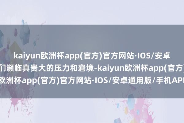 kaiyun欧洲杯app(官方)官方网站·IOS/安卓通用版/手机APP下载他们濒临真贵大的压力和窘境-kaiyun欧洲杯app(官方)官方网站·IOS/安卓通用版/手机APP下载