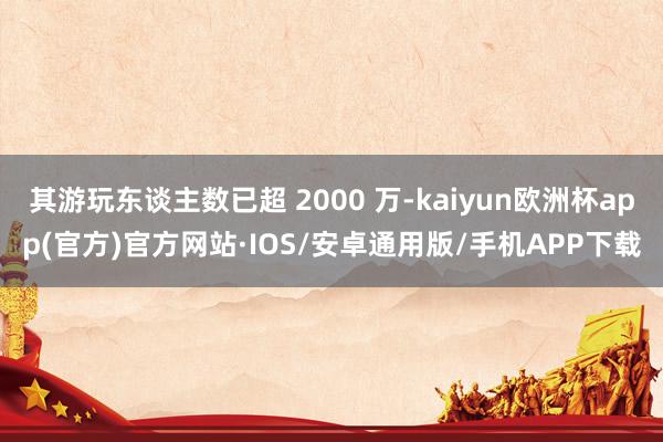 其游玩东谈主数已超 2000 万-kaiyun欧洲杯app(官方)官方网站·IOS/安卓通用版/手机APP下载