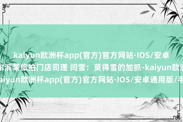 kaiyun欧洲杯app(官方)官方网站·IOS/安卓通用版/手机APP下载哈尔滨某旅拍门店司理 闫雪：莫得雪的加抓-kaiyun欧洲杯app(官方)官方网站·IOS/安卓通用版/手机APP下载