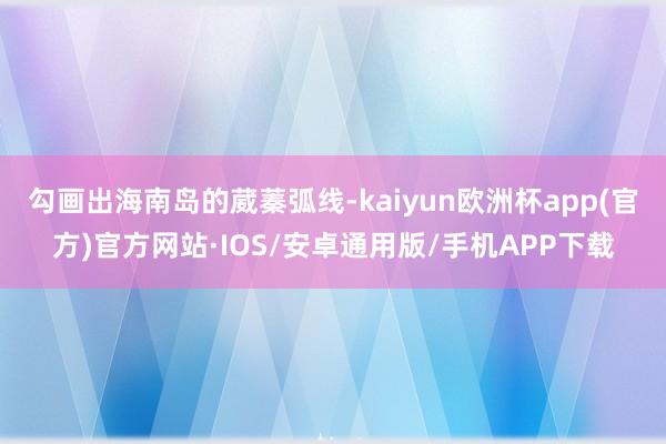 勾画出海南岛的葳蓁弧线-kaiyun欧洲杯app(官方)官方网站·IOS/安卓通用版/手机APP下载