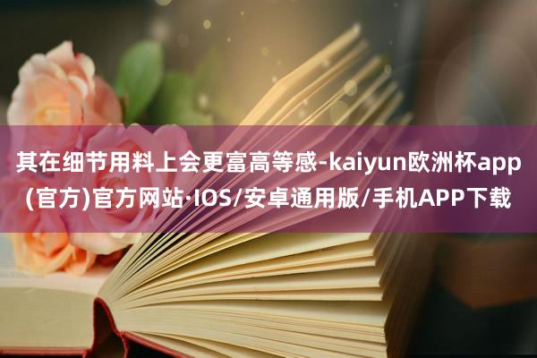 其在细节用料上会更富高等感-kaiyun欧洲杯app(官方)官方网站·IOS/安卓通用版/手机APP下载