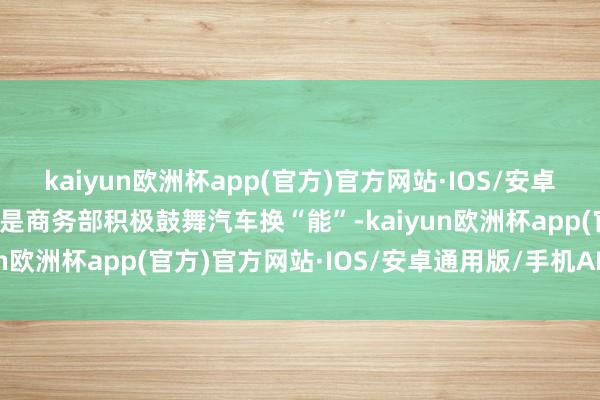 kaiyun欧洲杯app(官方)官方网站·IOS/安卓通用版/手机APP下载先是商务部积极鼓舞汽车换“能”-kaiyun欧洲杯app(官方)官方网站·IOS/安卓通用版/手机APP下载