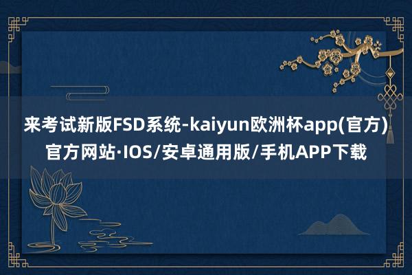 来考试新版FSD系统-kaiyun欧洲杯app(官方)官方网站·IOS/安卓通用版/手机APP下载