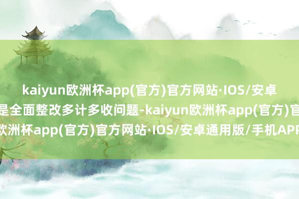 kaiyun欧洲杯app(官方)官方网站·IOS/安卓通用版/手机APP下载一是全面整改多计多收问题-kaiyun欧洲杯app(官方)官方网站·IOS/安卓通用版/手机APP下载