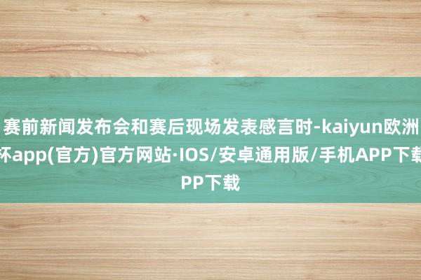 赛前新闻发布会和赛后现场发表感言时-kaiyun欧洲杯app(官方)官方网站·IOS/安卓通用版/手机APP下载