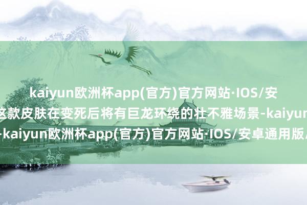 kaiyun欧洲杯app(官方)官方网站·IOS/安卓通用版/手机APP下载这款皮肤在变死后将有巨龙环绕的壮不雅场景-kaiyun欧洲杯app(官方)官方网站·IOS/安卓通用版/手机APP下载