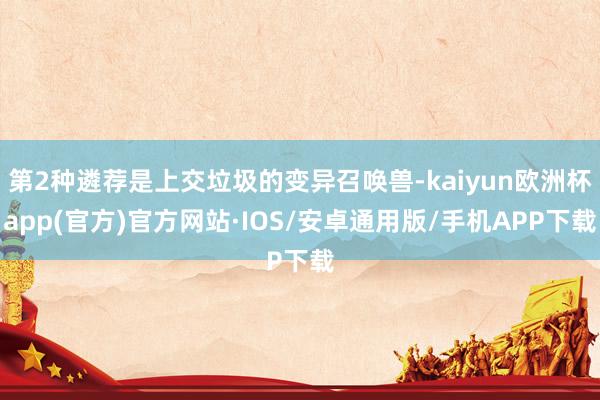 第2种遴荐是上交垃圾的变异召唤兽-kaiyun欧洲杯app(官方)官方网站·IOS/安卓通用版/手机APP下载