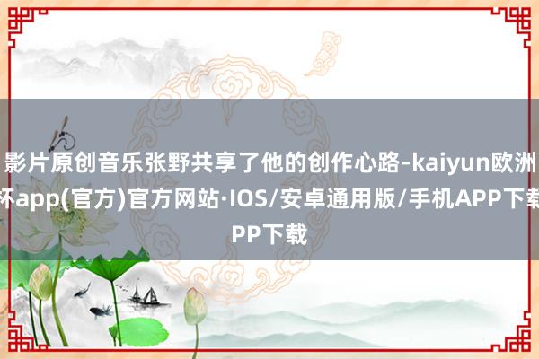 影片原创音乐张野共享了他的创作心路-kaiyun欧洲杯app(官方)官方网站·IOS/安卓通用版/手机APP下载