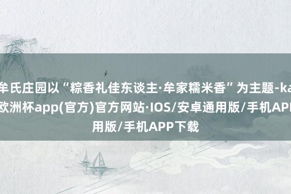 牟氏庄园以“粽香礼佳东谈主·牟家糯米香”为主题-kaiyun欧洲杯app(官方)官方网站·IOS/安卓通用版/手机APP下载