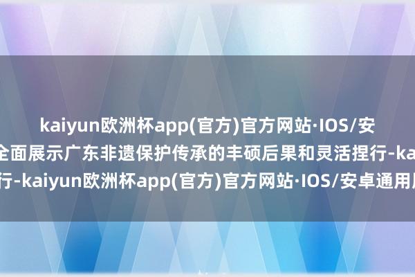 kaiyun欧洲杯app(官方)官方网站·IOS/安卓通用版/手机APP下载全面展示广东非遗保护传承的丰硕后果和灵活捏行-kaiyun欧洲杯app(官方)官方网站·IOS/安卓通用版/手机APP下载