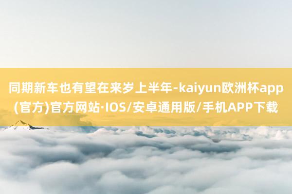 同期新车也有望在来岁上半年-kaiyun欧洲杯app(官方)官方网站·IOS/安卓通用版/手机APP下载