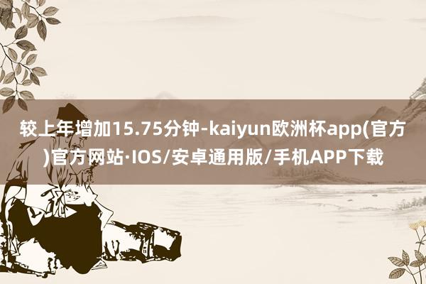 较上年增加15.75分钟-kaiyun欧洲杯app(官方)官方网站·IOS/安卓通用版/手机APP下载