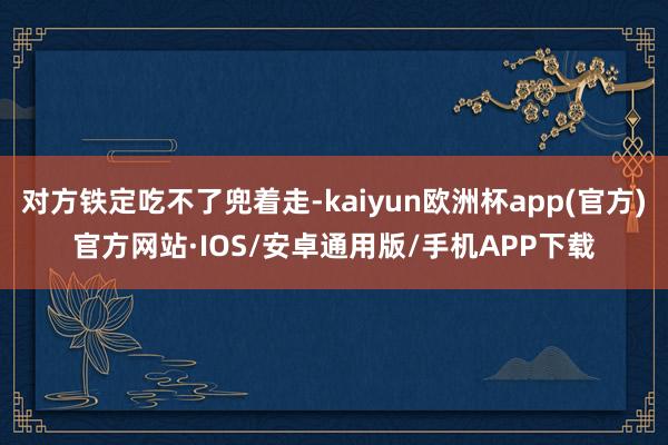 对方铁定吃不了兜着走-kaiyun欧洲杯app(官方)官方网站·IOS/安卓通用版/手机APP下载