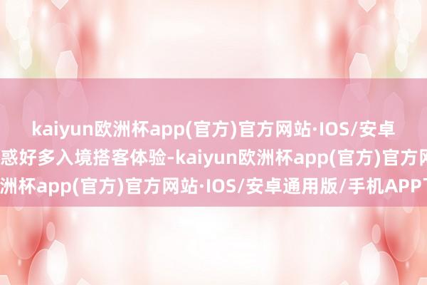 kaiyun欧洲杯app(官方)官方网站·IOS/安卓通用版/手机APP下载眩惑好多入境搭客体验-kaiyun欧洲杯app(官方)官方网站·IOS/安卓通用版/手机APP下载