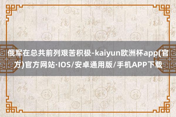 俄军在总共前列艰苦积极-kaiyun欧洲杯app(官方)官方网站·IOS/安卓通用版/手机APP下载