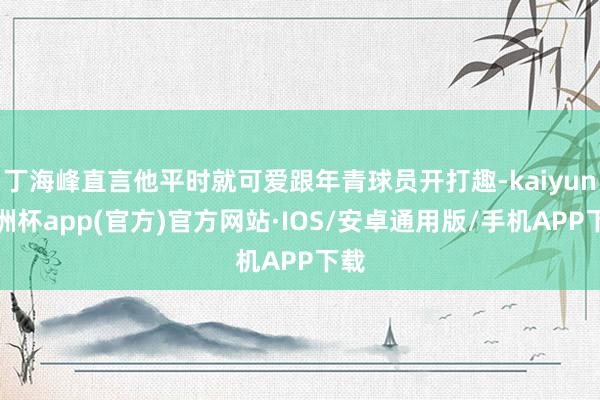 丁海峰直言他平时就可爱跟年青球员开打趣-kaiyun欧洲杯app(官方)官方网站·IOS/安卓通用版/手机APP下载