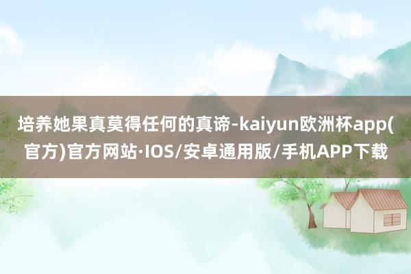 培养她果真莫得任何的真谛-kaiyun欧洲杯app(官方)官方网站·IOS/安卓通用版/手机APP下载