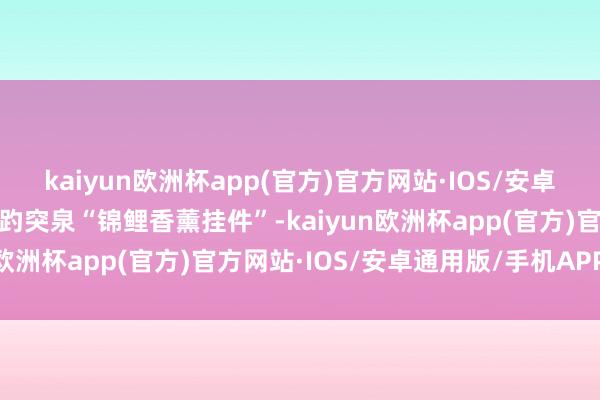 kaiyun欧洲杯app(官方)官方网站·IOS/安卓通用版/手机APP下载到趵突泉“锦鲤香薰挂件”-kaiyun欧洲杯app(官方)官方网站·IOS/安卓通用版/手机APP下载