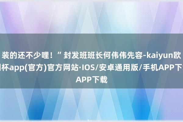 装的还不少哩！”封发班班长何伟伟先容-kaiyun欧洲杯app(官方)官方网站·IOS/安卓通用版/手机APP下载