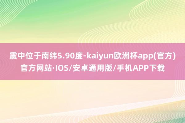 震中位于南纬5.90度-kaiyun欧洲杯app(官方)官方网站·IOS/安卓通用版/手机APP下载