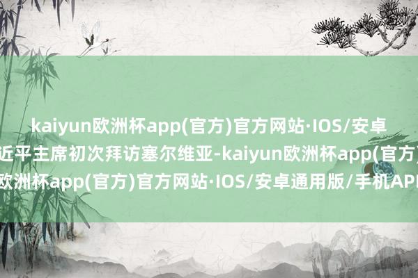 kaiyun欧洲杯app(官方)官方网站·IOS/安卓通用版/手机APP下载习近平主席初次拜访塞尔维亚-kaiyun欧洲杯app(官方)官方网站·IOS/安卓通用版/手机APP下载