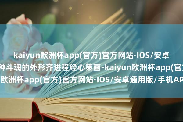 kaiyun欧洲杯app(官方)官方网站·IOS/安卓通用版/手机APP下载每种斗魂的外形齐进程经心策画-kaiyun欧洲杯app(官方)官方网站·IOS/安卓通用版/手机APP下载