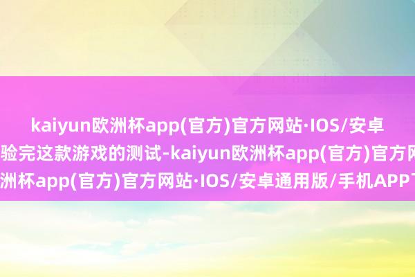 kaiyun欧洲杯app(官方)官方网站·IOS/安卓通用版/手机APP下载体验完这款游戏的测试-kaiyun欧洲杯app(官方)官方网站·IOS/安卓通用版/手机APP下载