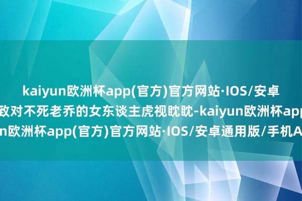 kaiyun欧洲杯app(官方)官方网站·IOS/安卓通用版/手机APP下载以致对不死老乔的女东谈主虎视眈眈-kaiyun欧洲杯app(官方)官方网站·IOS/安卓通用版/手机APP下载