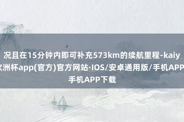 况且在15分钟内即可补充573km的续航里程-kaiyun欧洲杯app(官方)官方网站·IOS/安卓通用版/手机APP下载