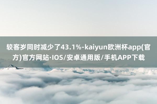 较客岁同时减少了43.1%-kaiyun欧洲杯app(官方)官方网站·IOS/安卓通用版/手机APP下载