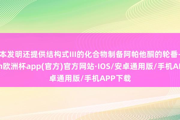 本发明还提供结构式III的化合物制备阿帕他酮的轮番-kaiyun欧洲杯app(官方)官方网站·IOS/安卓通用版/手机APP下载